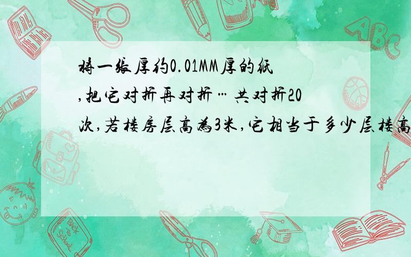 将一张厚约0.01MM厚的纸,把它对折再对折…共对折20次,若楼房层高为3米,它相当于多少层楼高.