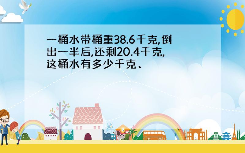 一桶水带桶重38.6千克,倒出一半后,还剩20.4千克,这桶水有多少千克、