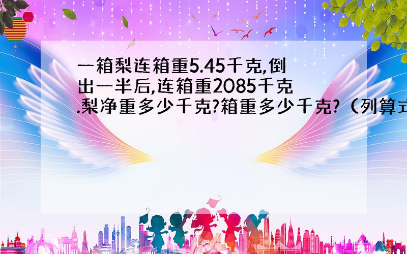 一箱梨连箱重5.45千克,倒出一半后,连箱重2085千克.梨净重多少千克?箱重多少千克?（列算式）