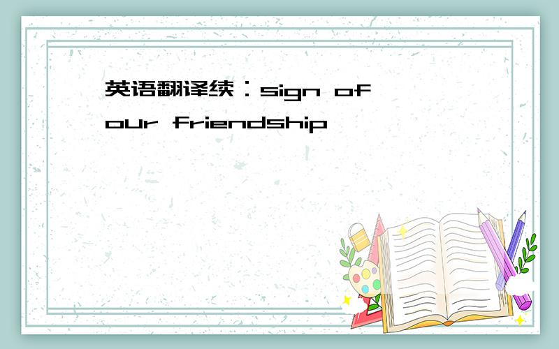 英语翻译续：sign of our friendship