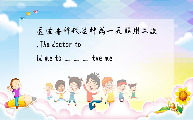 医生告诉我这种药一天服用二次.The doctor told me to ___ the me