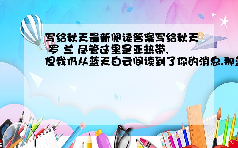 写给秋天最新阅读答案写给秋天 罗 兰 尽管这里是亚热带,但我仍从蓝天白云间读到了你的消息.那蓝天的明净高爽,白云的浅淡悠