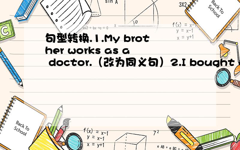 句型转换.1.My brother works as a doctor.（改为同义句）2.I bought a book