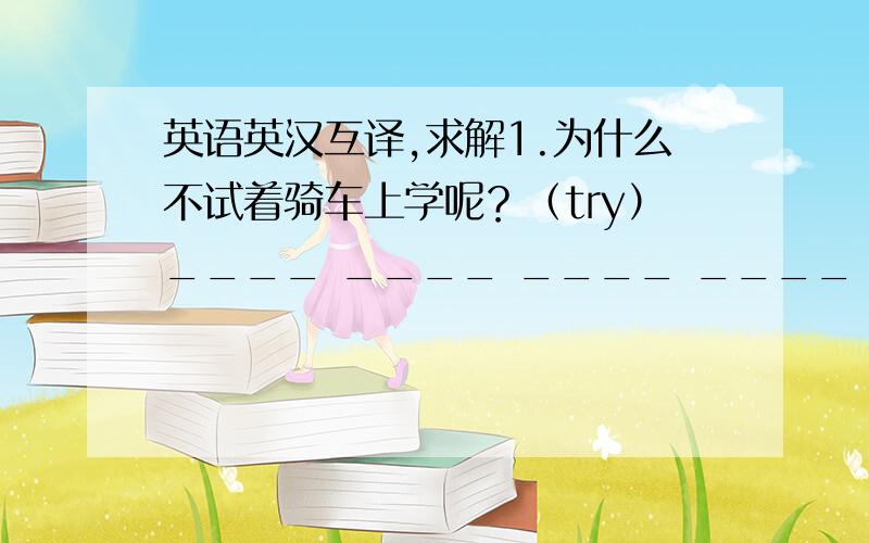 英语英汉互译,求解1.为什么不试着骑车上学呢？（try）____ ____ ____ ____ go to school