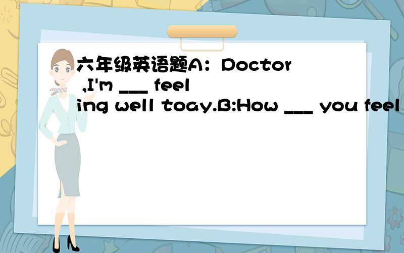 六年级英语题A：Doctor ,I'm ___ feeling well toay.B:How ___ you feel