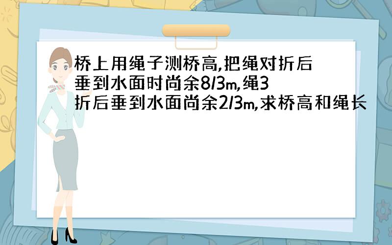 桥上用绳子测桥高,把绳对折后垂到水面时尚余8/3m,绳3折后垂到水面尚余2/3m,求桥高和绳长