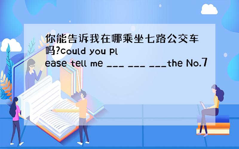 你能告诉我在哪乘坐七路公交车吗?could you please tell me ___ ___ ___the No.7