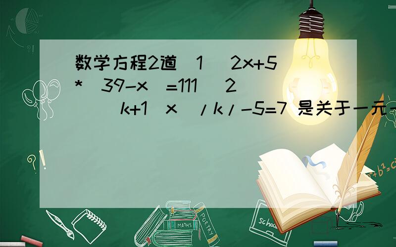 数学方程2道（1） 2x+5*（39-x）=111 （2） （k+1）x^/k/-5=7 是关于一元一次方程,求K的值小