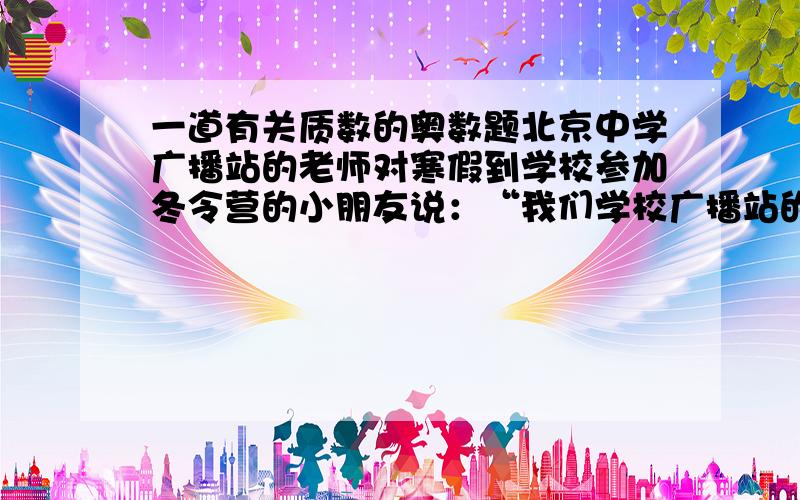 一道有关质数的奥数题北京中学广播站的老师对寒假到学校参加冬令营的小朋友说：“我们学校广播站的电话号码是个七位数,它恰好是