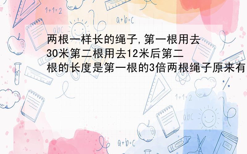 两根一样长的绳子,第一根用去30米第二根用去12米后第二根的长度是第一根的3倍两根绳子原来有多长?