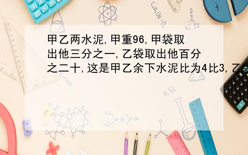 甲乙两水泥,甲重96,甲袋取出他三分之一,乙袋取出他百分之二十,这是甲乙余下水泥比为4比3,乙袋原有多