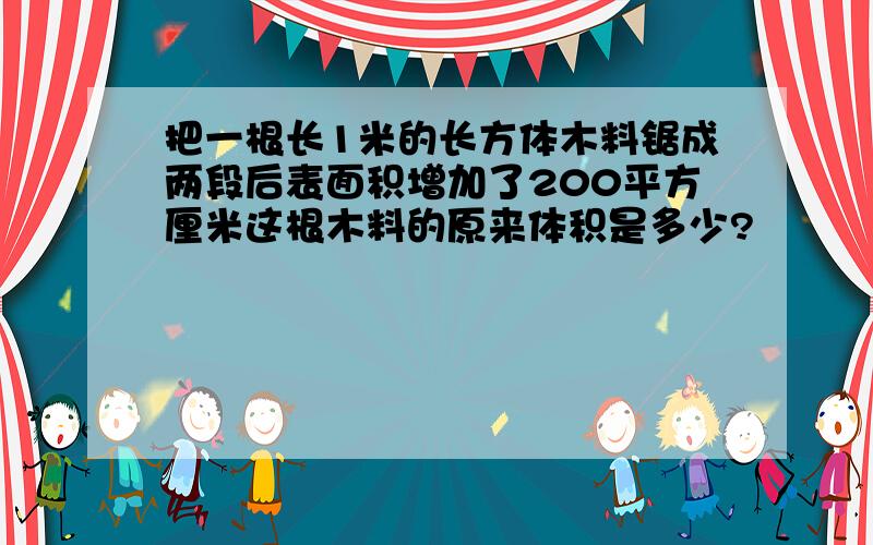 把一根长1米的长方体木料锯成两段后表面积增加了200平方厘米这根木料的原来体积是多少?