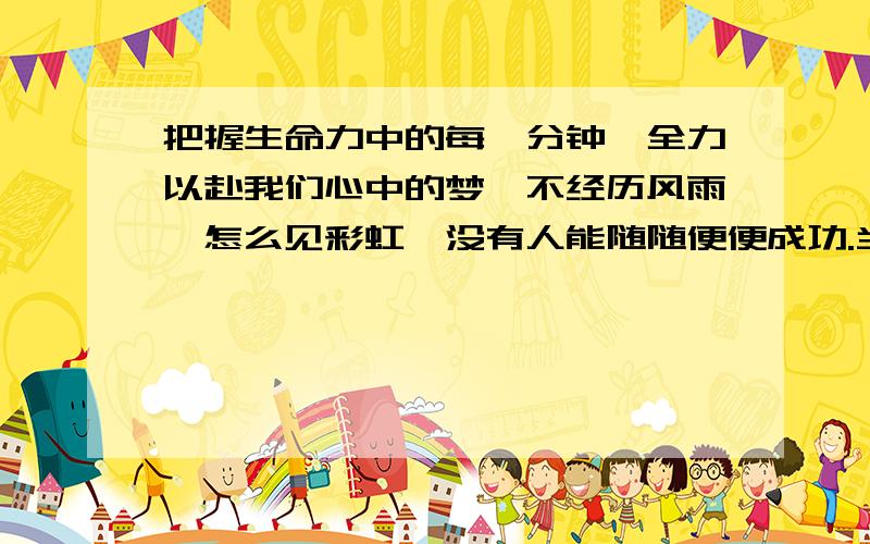 把握生命力中的每一分钟,全力以赴我们心中的梦,不经历风雨,怎么见彩虹,没有人能随随便便成功.当你