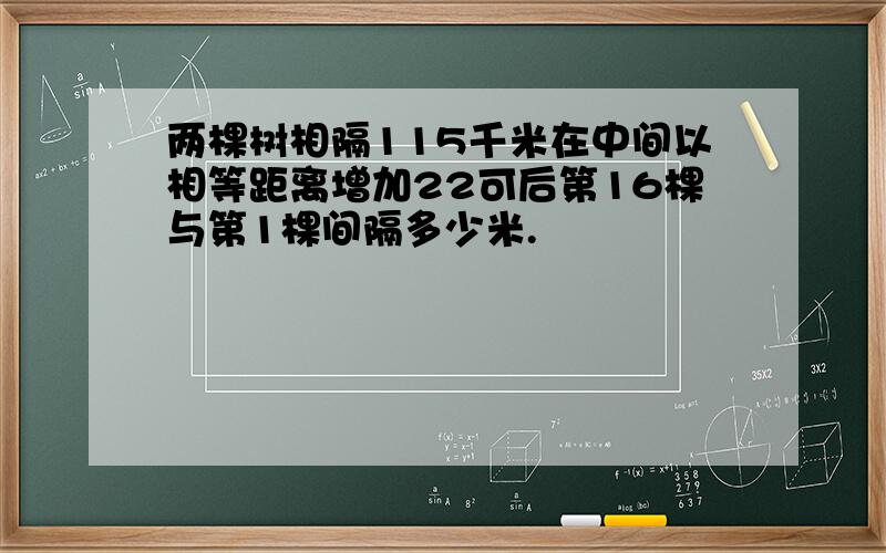 两棵树相隔115千米在中间以相等距离增加22可后第16棵与第1棵间隔多少米.