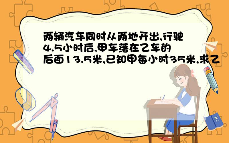 两辆汽车同时从两地开出,行驶4.5小时后,甲车落在乙车的后面13.5米,已知甲每小时35米,求乙