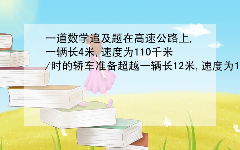 一道数学追及题在高速公路上,一辆长4米,速度为110千米/时的轿车准备超越一辆长12米,速度为100千米/时的卡车,则轿