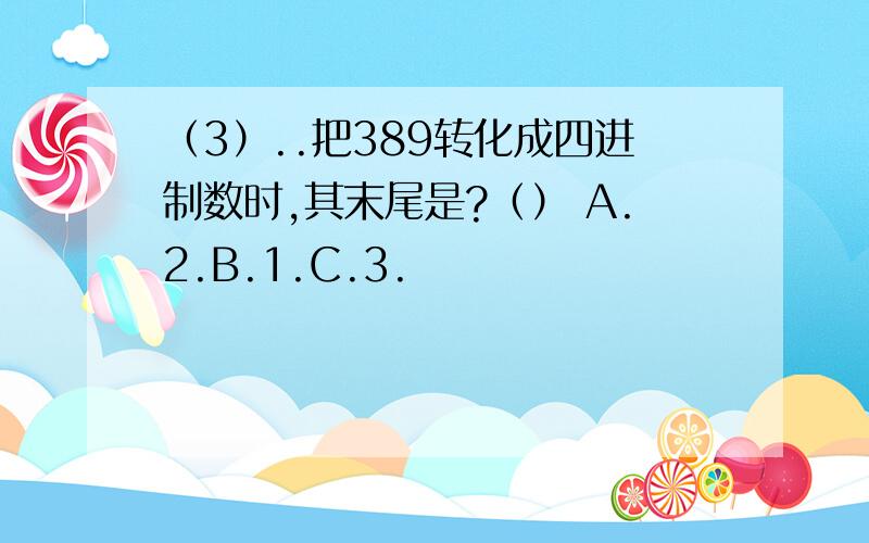 （3）..把389转化成四进制数时,其末尾是?（） A.2.B.1.C.3.