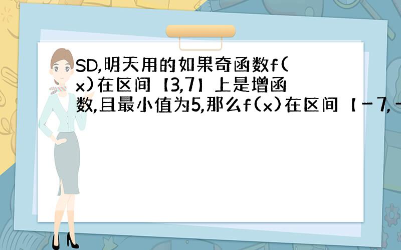 SD,明天用的如果奇函数f(x)在区间【3,7】上是增函数,且最小值为5,那么f(x)在区间【－7,－3】上是增函数or