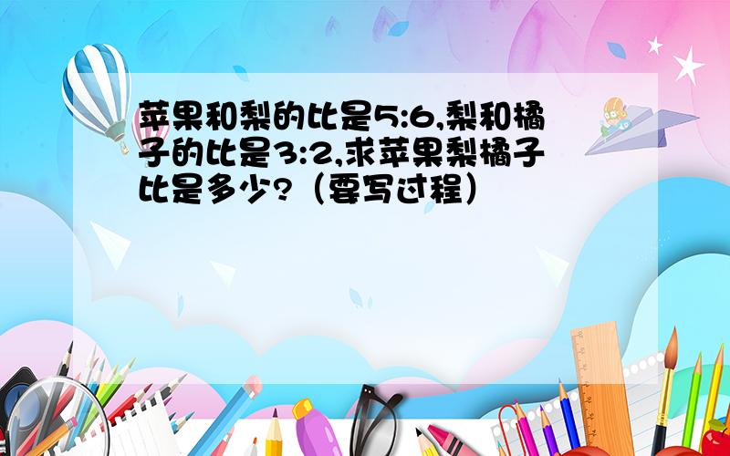 苹果和梨的比是5:6,梨和橘子的比是3:2,求苹果梨橘子比是多少?（要写过程）