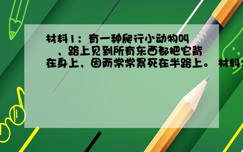 材料1：有一种爬行小动物叫蝜蝂，路上见到所有东西都把它背在身上，因而常常累死在半路上。 材料2:有一只乌龟嫌背上的龟甲太