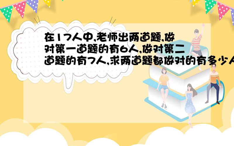 在17人中,老师出两道题,做对第一道题的有6人,做对第二道题的有7人,求两道题都做对的有多少人?只做...