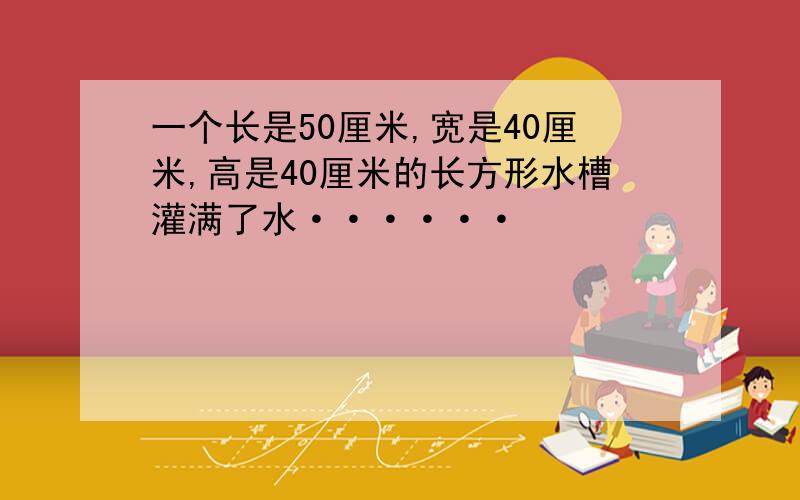 一个长是50厘米,宽是40厘米,高是40厘米的长方形水槽灌满了水······