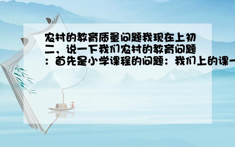 农村的教育质量问题我现在上初二，说一下我们农村的教育问题：首先是小学课程的问题：我们上的课一直都是语数英这三科，课程表上