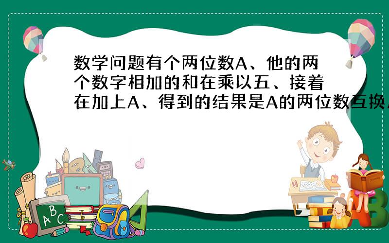 数学问题有个两位数A、他的两个数字相加的和在乘以五、接着在加上A、得到的结果是A的两位数互换后的数字、