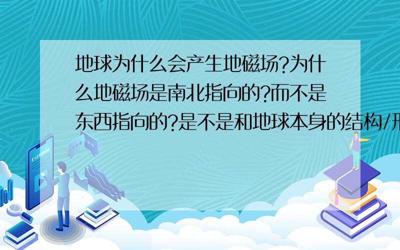 地球为什么会产生地磁场?为什么地磁场是南北指向的?而不是东西指向的?是不是和地球本身的结构/形状/组成物质有关?