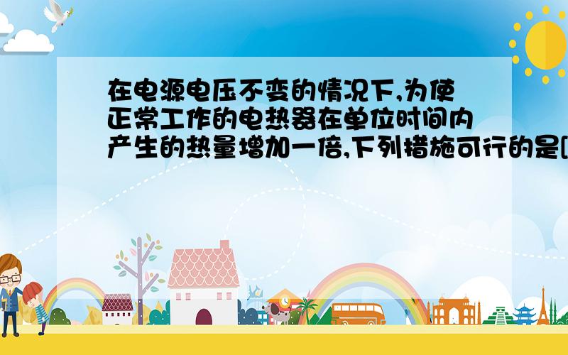 在电源电压不变的情况下,为使正常工作的电热器在单位时间内产生的热量增加一倍,下列措施可行的是[ ]