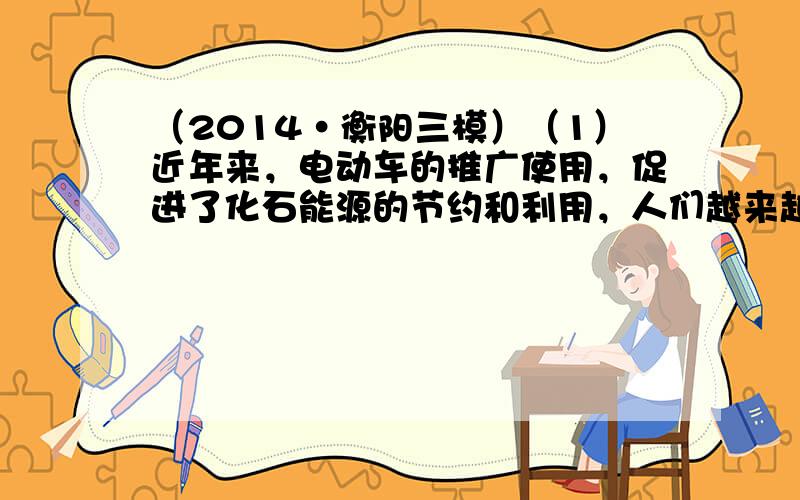 （2014•衡阳三模）（1）近年来，电动车的推广使用，促进了化石能源的节约和利用，人们越来越喜欢电能带来的优越性，与其他