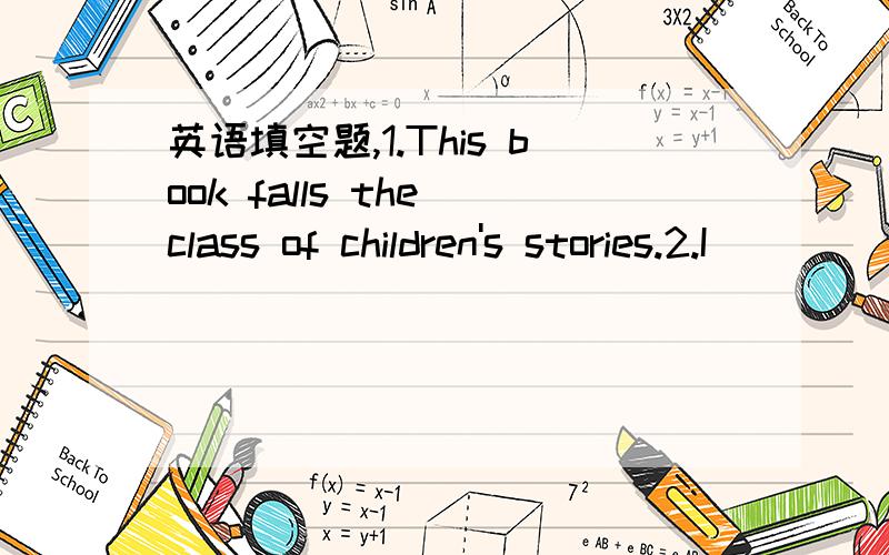 英语填空题,1.This book falls the class of children's stories.2.I