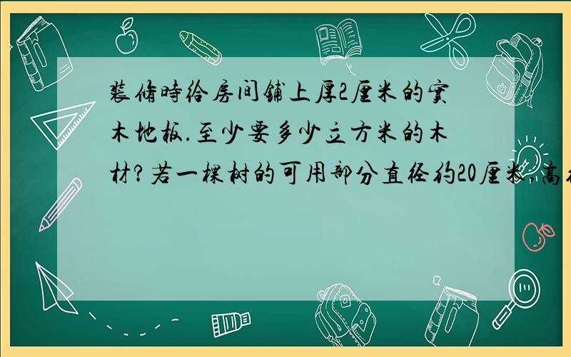 装修时给房间铺上厚2厘米的实木地板.至少要多少立方米的木材?若一棵树的可用部分直径约20厘米,高约5厘米 ,铺满三间房需