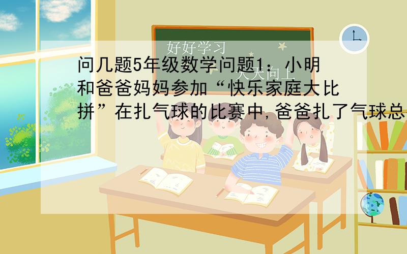 问几题5年级数学问题1：小明和爸爸妈妈参加“快乐家庭大比拼”在扎气球的比赛中,爸爸扎了气球总数的1/4多5个,妈妈扎了剩