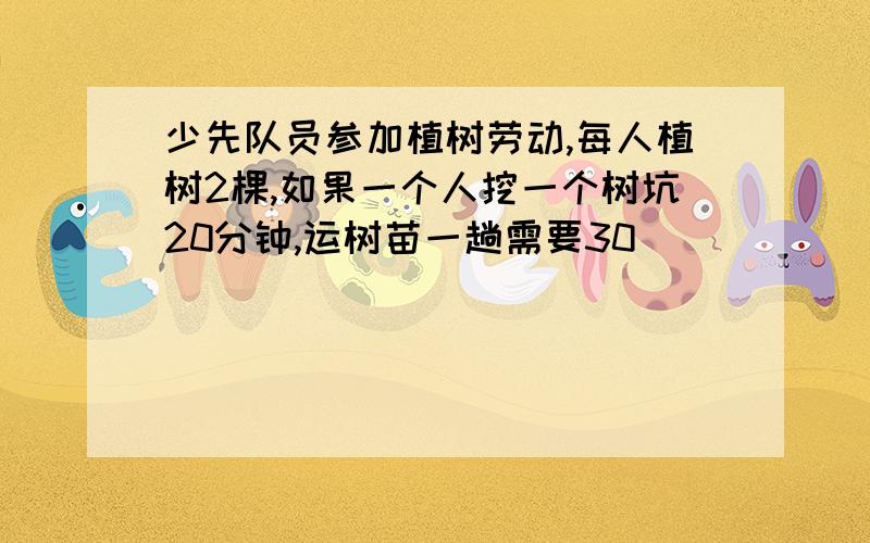 少先队员参加植树劳动,每人植树2棵,如果一个人挖一个树坑20分钟,运树苗一趟需要30