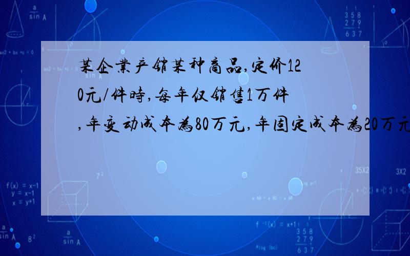 某企业产销某种商品,定价120元/件时,每年仅销售1万件,年变动成本为80万元,年固定成本为20万元.