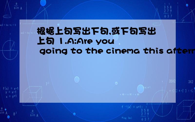 根据上句写出下句,或下句写出上句 1.A:Are you going to the cinema this aftern