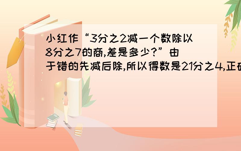 小红作“3分之2减一个数除以8分之7的商,差是多少?”由于错的先减后除,所以得数是21分之4,正确的得数是