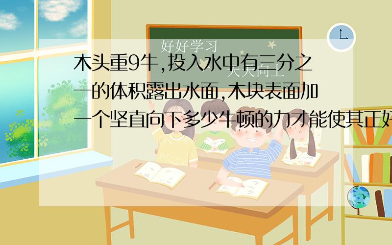 木头重9牛,投入水中有三分之一的体积露出水面,木块表面加一个坚直向下多少牛顿的力才能使其正好没入水中