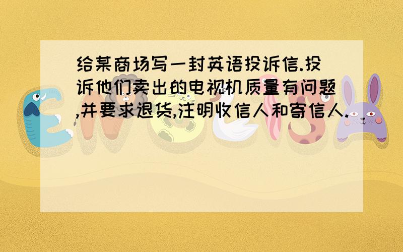 给某商场写一封英语投诉信.投诉他们卖出的电视机质量有问题,并要求退货,注明收信人和寄信人.