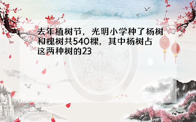 去年植树节，光明小学种了杨树和槐树共540棵，其中杨树占这两种树的23