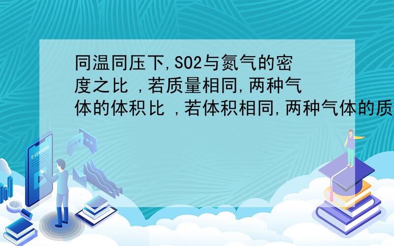 同温同压下,SO2与氮气的密度之比 ,若质量相同,两种气体的体积比 ,若体积相同,两种气体的质量之比