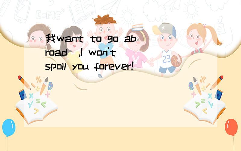 我want to go abroad_,I won't spoil you forever!