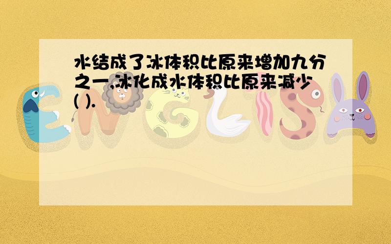 水结成了冰体积比原来增加九分之一,冰化成水体积比原来减少( ).