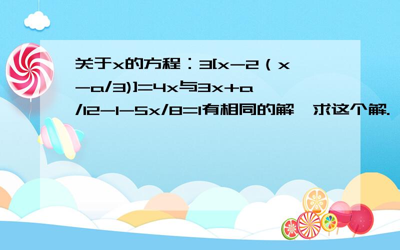 关于x的方程：3[x-2（x-a/3)]=4x与3x+a/12-1-5x/8=1有相同的解,求这个解.