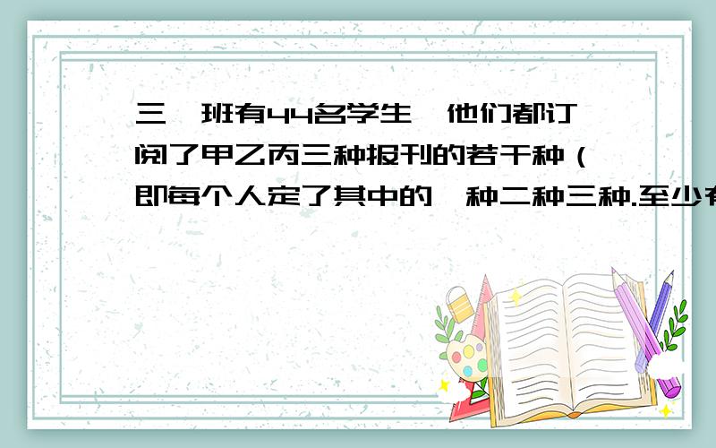 三一班有44名学生,他们都订阅了甲乙丙三种报刊的若干种（即每个人定了其中的一种二种三种.至少有多少名