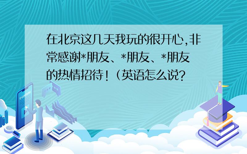 在北京这几天我玩的很开心,非常感谢*朋友、*朋友、*朋友的热情招待!（英语怎么说?