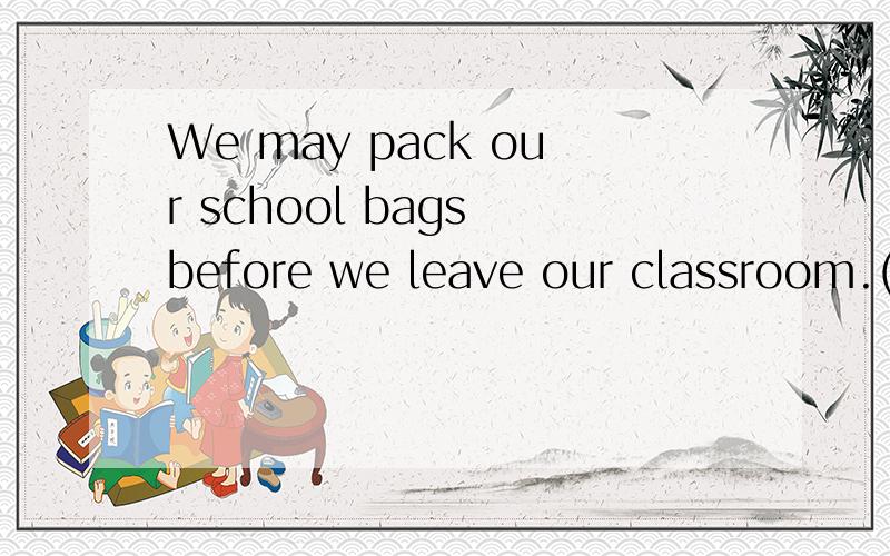 We may pack our school bags before we leave our classroom.(改