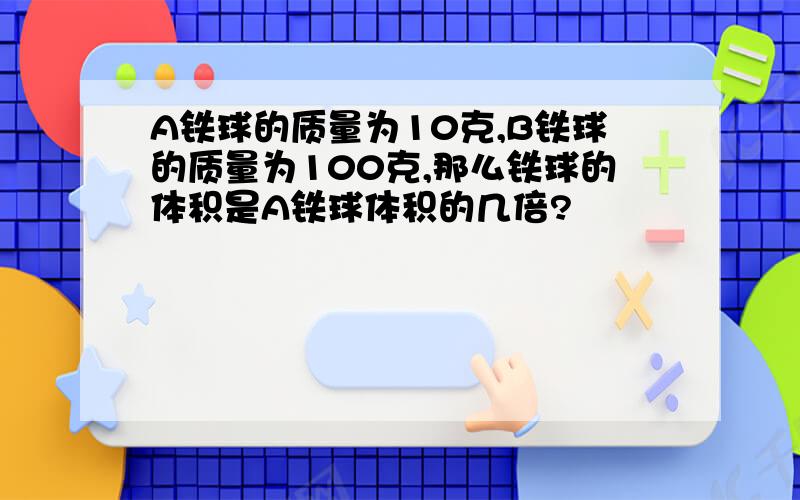 A铁球的质量为10克,B铁球的质量为100克,那么铁球的体积是A铁球体积的几倍?