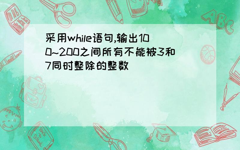 采用while语句,输出100~200之间所有不能被3和7同时整除的整数